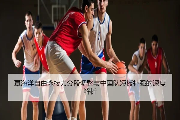 覃海洋自由泳接力分段调整与中国队短板补强的深度解析