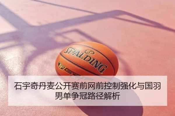 石宇奇丹麦公开赛前网前控制强化与国羽男单争冠路径解析